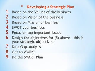 1.
2.
3.
4.
5.
6.
7.
8.
9.

*

Developing a Strategic Plan
Based on the Values of the business
Based on Vision of the business
Based on Mission of business
SWOT your business
Focus on top important issues
Design the objectives for (5) above – this is
your strategic objectives
Do a Gap analysis
Get to WORK!
Do the SMART Plan

 