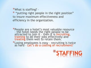 *What is staffing? –
* “putting right people in the right position”
to insure maximum effectiveness and
efficiency in the organization.

*People are a hotel’s most valuable resource

– the hotel needs the right people to be
attracted to join it – then it is recruiting,
training to do their jobs effectively and
treating them well to retain them.
*Losing employees is easy – recruiting is twice
as hard – Let’s do a costing of recruitment?

 