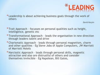 * Leadership is about achieving business goals through the work of
others

David Karpin

* Trait Approach – focusses on personal qualities such as height,

intelligence, genetic etc
* Transformational Approach – leads the organisation in new direction
through leaders talent and drive
* Charismatic Approach – leads through personal magnetism, charm
and other qualities – Eg Steve Jobs of Apple Computers, JW Marriott
of Marriott Hotels
* Narcisstic Approach – leads through personal skills, magnetic
attraction and also are distrustful of others and consider
themselves invincible – Eg Napolean, Bill Gates,

 