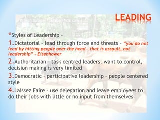 *Styles of Leadership –
1.Dictatorial – lead through force and threats – “you do not
lead by hitting people over the head – that is assault, not
leadership” – Eisenhower

2.Authoritarian – task centred leaders, want to control,
decision making is very limited

3.Democratic – participative leadership – people centered
style

4.Laissez Faire – use delegation and leave employees to
do their jobs with little or no input from themselves

 
