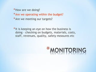 * How are we doing?
* Are we operating within the budget?
* Are we meeting our targets?
* It is keeping an eye on how the business is

doing – checking on budgets, materials, costs,
staff, revenues, quality, safety measures etc

 