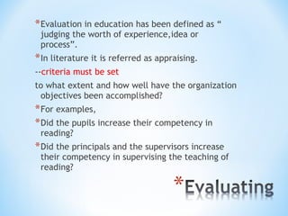 * Evaluation in education has been defined as “
judging the worth of experience,idea or
process”.

* In literature it is referred as appraising.
--criteria must be set
to what extent and how well have the organization
objectives been accomplished?

* For examples,
* Did the pupils increase their competency in
reading?

* Did the principals and the supervisors increase

their competency in supervising the teaching of
reading?

 