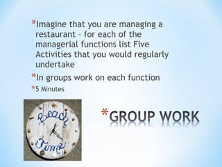 *Imagine that you are managing a

restaurant – for each of the
managerial functions list Five
Activities that you would regularly
undertake

*In groups work on each function
* 5 Minutes

 