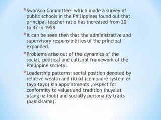 * Swanson Committee- which made a survey of

public schools in the Philippines found out that
principal-teacher ratio has increased from 20
to 47 in 1958.

* It can be seen then that the administrative and
supervisory responsibilities of the principal
expanded.

* Problems arise out of the dynamics of the

social, political and cultural framework of the
Philippine society.

* Leadership patterns: social position denoted by
relative wealth and ritual (compadre system or
tayo-tayo) kin appointments ,respect for
conformity to values and tradition (huya at
utang na loob) and socially personality traits
(pakikisama).

 