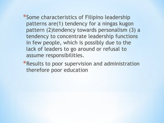 *Some characteristics of Filipino leadership

patterns are(1) tendency for a ningas kugon
pattern (2)tendency towards personalism (3) a
tendency to concentrate leadership functions
in few people, which is possibly due to the
lack of leaders to go around or refusal to
assume responsibilities.

*Results to poor supervision and administration
therefore poor education

 