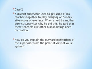 * Case 2
* A district supervisor used to get some of his

teachers together to play mahjong on Sunday
afternoons or evenings. When asked by another
district supervisor why he did this, he said that
these teachers like other human beings need
recreation.

* How do you explain the outward motivations of
the supervisor from the point of view of value
system?

 
