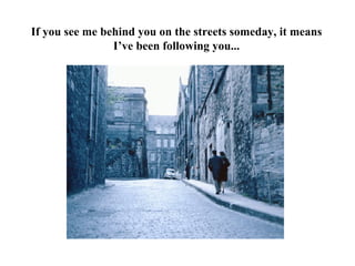 If you see me behind you on the streets someday, it means
                I’ve been following you...
 