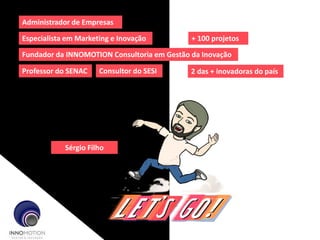 Explorando novas
oportunidades!
Administrador de Empresas
Especialista em Marketing e Inovação
Fundador da INNOMOTION Consultoria em Gestão da Inovação
Professor do SENAC Consultor do SESI
+ 100 projetos
2 das + inovadoras do país
Sérgio Filho
 