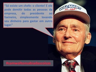 “Só existe um chefe: o cliente! E ele
pode demitir todas as pessoas da
empresa, do presidente ao
faxineiro, simplesmente levando
seu dinheiro para gastar em outro
lugar.”
#samwaltonsabiadascoisas
 