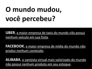 O mundo mudou,
você percebeu?
UBER, a maior empresa de taxis do mundo não possui
nenhum veículo em sua frota.
FACEBOOK, a maior empresa de mídia do mundo não
produz nenhum conteúdo.
ALIBABA, o varejista virtual mais valorizado do mundo
não possui nenhum produto em seu estoque.
 