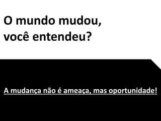 O mundo mudou,
você entendeu?
A mudança não é ameaça, mas oportunidade!
 