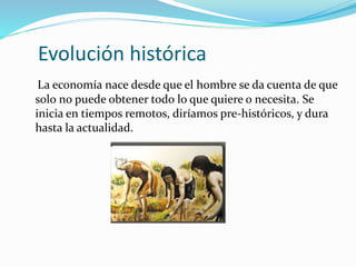Evolución histórica
La economía nace desde que el hombre se da cuenta de que
solo no puede obtener todo lo que quiere o necesita. Se
inicia en tiempos remotos, diríamos pre-históricos, y dura
hasta la actualidad.
 