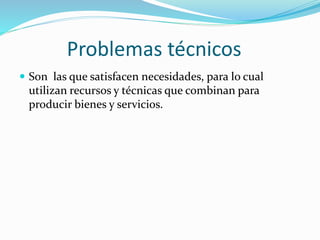 Problemas técnicos
 Son las que satisfacen necesidades, para lo cual
utilizan recursos y técnicas que combinan para
producir bienes y servicios.
 