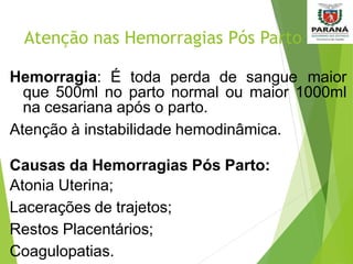 Atenção nas Hemorragias Pós Parto
Hemorragia: É toda perda de sangue maior
que 500ml no parto normal ou maior 1000ml
na cesariana após o parto.
Atenção à instabilidade hemodinâmica.
Causas da Hemorragias Pós Parto:
Atonia Uterina;
Lacerações de trajetos;
Restos Placentários;
Coagulopatias.
 