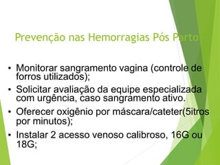 Prevenção nas Hemorragias Pós Parto
• Monitorar sangramento vagina (controle de
forros utilizados);
• Solicitar avaliação da equipe especializada
com urgência, caso sangramento ativo.
• Oferecer oxigênio por máscara/cateter(5itros
por minutos);
• Instalar 2 acesso venoso calibroso, 16G ou
18G;
 
