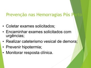 Prevenção nas Hemorragias Pós Parto
• Coletar exames solicitados;
• Encaminhar exames solicitados com
urgências;
• Realizar cateterismo vesical de demora;
• Prevenir hipotermia;
• Monitorar resposta clínica.
 