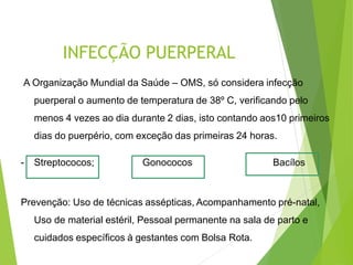 INFECÇÃO PUERPERAL
A Organização Mundial da Saúde – OMS, só considera infecção
puerperal o aumento de temperatura de 38º C, verificando pelo
menos 4 vezes ao dia durante 2 dias, isto contando aos10 primeiros
dias do puerpério, com exceção das primeiras 24 horas.
- Streptococos; Gonococos Bacílos
Prevenção: Uso de técnicas assépticas, Acompanhamento pré-natal,
Uso de material estéril, Pessoal permanente na sala de parto e
cuidados específicos à gestantes com Bolsa Rota.
 