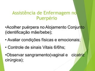 Assistência de Enfermagem no
Puerpério
•Acolher puérpera no Alojamento Conjunto
(identificação mãe/bebe);
• Avaliar condições físicas e emocionais;
• Controle de sinais Vitais 6/6hs;
•Observar sangramento(vaginal e cicatriz
cirúrgica);
 