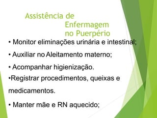 Assistência de
Enfermagem
no Puerpério
• Monitor eliminações urinária e intestinal;
• Auxiliar no Aleitamento materno;
• Acompanhar higienização.
•Registrar procedimentos, queixas e
medicamentos.
• Manter mãe e RN aquecido;
 