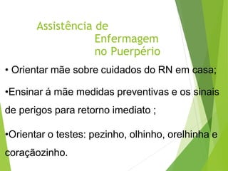 Assistência de
Enfermagem
no Puerpério
• Orientar mãe sobre cuidados do RN em casa;
•Ensinar á mãe medidas preventivas e os sinais
de perigos para retorno imediato ;
•Orientar o testes: pezinho, olhinho, orelhinha e
coraçãozinho.
 