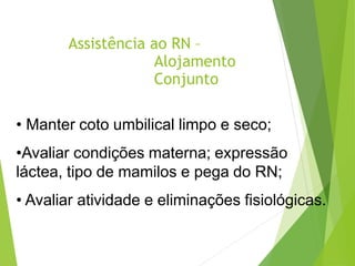Assistência ao RN –
Alojamento
Conjunto
• Manter coto umbilical limpo e seco;
•Avaliar condições materna; expressão
láctea, tipo de mamilos e pega do RN;
• Avaliar atividade e eliminações fisiológicas.
 
