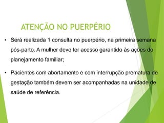ATENÇÃO NO PUERPÉRIO
• Será realizada 1 consulta no puerpério, na primeira semana
pós-parto. A mulher deve ter acesso garantido às ações do
planejamento familiar;
• Pacientes com abortamento e com interrupção prematura de
gestação também devem ser acompanhadas na unidade de
saúde de referência.
 