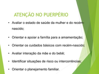ATENÇÃO NO PUERPÉRIO
• Avaliar o estado de saúde da mulher e do recém-
nascido;
• Orientar e apoiar a família para a amamentação;
• Orientar os cuidados básicos com recém-nascido;
• Avaliar interação da mãe e do bebê;
• Identificar situações de risco ou intercorrências;
• Orientar o planejamento familiar.
 