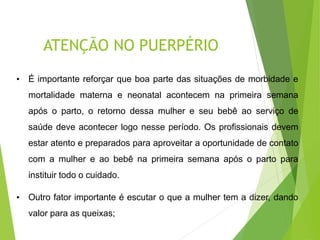 ATENÇÃO NO PUERPÉRIO
• É importante reforçar que boa parte das situações de morbidade e
mortalidade materna e neonatal acontecem na primeira semana
após o parto, o retorno dessa mulher e seu bebê ao serviço de
saúde deve acontecer logo nesse período. Os profissionais devem
estar atento e preparados para aproveitar a oportunidade de contato
com a mulher e ao bebê na primeira semana após o parto para
instituir todo o cuidado.
• Outro fator importante é escutar o que a mulher tem a dizer, dando
valor para as queixas;
 
