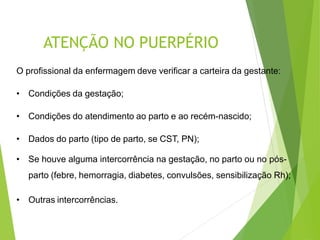 ATENÇÃO NO PUERPÉRIO
O profissional da enfermagem deve verificar a carteira da gestante:
• Condições da gestação;
• Condições do atendimento ao parto e ao recém-nascido;
• Dados do parto (tipo de parto, se CST, PN);
• Se houve alguma intercorrência na gestação, no parto ou no pós-
parto (febre, hemorragia, diabetes, convulsões, sensibilização Rh);
• Outras intercorrências.
 