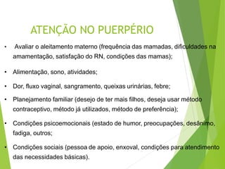 ATENÇÃO NO PUERPÉRIO
• Avaliar o aleitamento materno (frequência das mamadas, dificuldades na
amamentação, satisfação do RN, condições das mamas);
• Alimentação, sono, atividades;
• Dor, fluxo vaginal, sangramento, queixas urinárias, febre;
• Planejamento familiar (desejo de ter mais filhos, deseja usar método
contraceptivo, método já utilizados, método de preferência);
• Condições psicoemocionais (estado de humor, preocupações, desânimo,
fadiga, outros;
• Condições sociais (pessoa de apoio, enxoval, condições para atendimento
das necessidades básicas).
 