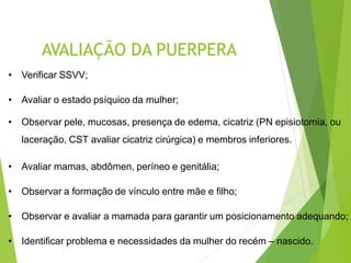 AVALIAÇÃO DA PUERPERA
• Verificar SSVV;
• Avaliar o estado psíquico da mulher;
• Observar pele, mucosas, presença de edema, cicatriz (PN episiotomia, ou
laceração, CST avaliar cicatriz cirúrgica) e membros inferiores.
• Avaliar mamas, abdômen, períneo e genitália;
• Observar a formação de vínculo entre mãe e filho;
• Observar e avaliar a mamada para garantir um posicionamento adequando;
• Identificar problema e necessidades da mulher do recém – nascido.
 