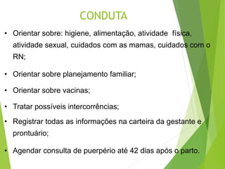 CONDUTA
• Orientar sobre: higiene, alimentação, atividade física,
atividade sexual, cuidados com as mamas, cuidados com o
RN;
• Orientar sobre planejamento familiar;
• Orientar sobre vacinas;
• Tratar possíveis intercorrências;
• Registrar todas as informações na carteira da gestante e
prontuário;
• Agendar consulta de puerpério até 42 dias após o parto.
 