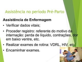 Assistência no período Pré-Parto
Assistência de Enfermagem
• Verificar dados vitais;
• Proceder registro: referente do motivo da
internação: perda de líquido, contrações, dor
em baixo ventre, etc.
• Realizar exames de rotina: VDRL, HIV, etc.
• Encaminhar exames.
 