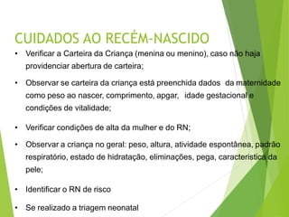 CUIDADOS AO RECÉM-NASCIDO
• Verificar a Carteira da Criança (menina ou menino), caso não haja
providenciar abertura de carteira;
• Observar se carteira da criança está preenchida dados da maternidade
como peso ao nascer, comprimento, apgar, idade gestacional e
condições de vitalidade;
• Verificar condições de alta da mulher e do RN;
• Observar a criança no geral: peso, altura, atividade espontânea, padrão
respiratório, estado de hidratação, eliminações, pega, caracteristica da
pele;
• Identificar o RN de risco
• Se realizado a triagem neonatal
 