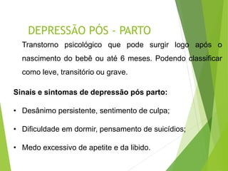 DEPRESSÃO PÓS - PARTO
Transtorno psicológico que pode surgir logo após o
nascimento do bebê ou até 6 meses. Podendo classificar
como leve, transitório ou grave.
Sinais e sintomas de depressão pós parto:
• Desânimo persistente, sentimento de culpa;
• Dificuldade em dormir, pensamento de suicídios;
• Medo excessivo de apetite e da libido.
 