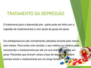 TRATAMENTO DA DEPRESSÃO
O tratamento para a depressão pós –parto pode ser feita com a
ingestão de medicamentos e com ajuda de grupo de apoio.
Os antidepressivos são normalmente utilizados durante pelo menos
seis meses. Para evitar uma recaída, o seu médico ou médica pode
recomendar o medicamento por até um ano antes de pensar em
parar. Pacientes que tiveram várias crises de depressão podem
precisar tomar o medicamento por um longo tempo.
 