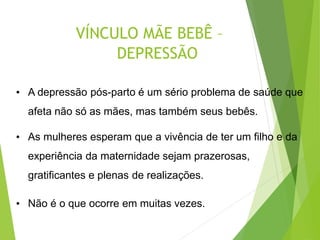 VÍNCULO MÃE BEBÊ –
DEPRESSÃO
• A depressão pós-parto é um sério problema de saúde que
afeta não só as mães, mas também seus bebês.
• As mulheres esperam que a vivência de ter um filho e da
experiência da maternidade sejam prazerosas,
gratificantes e plenas de realizações.
• Não é o que ocorre em muitas vezes.
 