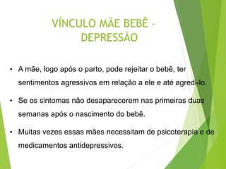 VÍNCULO MÃE BEBÊ –
DEPRESSÃO
• A mãe, logo após o parto, pode rejeitar o bebê, ter
sentimentos agressivos em relação a ele e até agredi-lo.
• Se os sintomas não desaparecerem nas primeiras duas
semanas após o nascimento do bebê.
• Muitas vezes essas mães necessitam de psicoterapia e de
medicamentos antidepressivos.
 