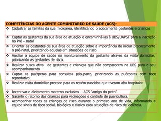 COMPETÊNCIAS DO AGENTE COMUNITÁRIO DE SAÚDE (ACS):
 Cadastrar as famílias da sua microarea, identificando precocemente gestantes e crianças
 Captar as gestantes da sua área de atuação e encaminhá-las à UBS/UAPSF para a inscrição
no Pré – natal
 Orientar as gestantes de sua área de atuação sobre a importância de iniciar precocemente
o pré-natal, priorizando aquelas em situações de risco.
 Auxiliar a equipe de saúde no monitoramento da gestante através da visita domiciliar,
priorizando as gestantes de risco.
 Realizar busca ativa de gestantes e crianças que não comparecem na UBS para o seu
acompanhamento
 Captar as puérperas para consultas pós-parto, priorizando as puérperas com risco
reprodutivo.
 Realizar visita domiciliar precoce para os recém-nascidos que tiveram alta hospitalar.
 Incentivar o aleitamento materno exclusivo – ACS “amigo do peito”.
 Garantir o retorno das crianças para vacinações e controle de puericultura.
 Acompanhar todas as crianças de risco durante o primeiro ano de vida, informando a
equipe sinais de risco social, biológico e clinico e/ou situações de risco de violência.
 