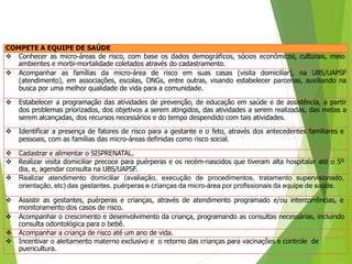 COMPETE A EQUIPE DE SAÚDE
 Conhecer as micro-áreas de risco, com base os dados demográficos, sócios econômicos, culturais, meio
ambientes e morbi-mortalidade coletados através do cadastramento.
 Acompanhar as famílias da micro-área de risco em suas casas (visita domiciliar), na UBS/UAPSF
(atendimento), em associações, escolas, ONGs, entre outras, visando estabelecer parcerias, auxiliando na
busca por uma melhor qualidade de vida para a comunidade.
 Estabelecer a programação das atividades de prevenção, de educação em saúde e de assistência, a partir
dos problemas priorizados, dos objetivos a serem atingidos, das atividades a serem realizadas, das metas a
serem alcançadas, dos recursos necessários e do tempo despendido com tais atividades.
 Identificar a presença de fatores de risco para a gestante e o feto, através dos antecedentes familiares e
pessoais, com as famílias das micro-áreas definidas como risco social.
 Cadastrar e alimentar o SISPRENATAL.
 Realizar visita domiciliar precoce para puérperas e os recém-nascidos que tiveram alta hospitalar até o 5º
dia, e, agendar consulta na UBS/UAPSF.
 Realizar atendimento domiciliar (avaliação, execução de procedimentos, tratamento supervisionado,
orientação, etc) das gestantes, puérperas e crianças da micro-área por profissionais da equipe de saúde.
 Assistir as gestantes, puérperas e crianças, através de atendimento programado e/ou intercorrências, e
monitoramento dos casos de risco.
 Acompanhar o crescimento e desenvolvimento da criança, programando as consultas necessárias, incluindo
consulta odontológica para o bebê.
 Acompanhar a criança de risco até um ano de vida.
 Incentivar o aleitamento materno exclusivo e o retorno das crianças para vacinações e controle de
puericultura.
 