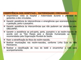 COMPETÊNCIA DOS HOSPITAIS / MATERNIDADES VINCULADAS
 Disponibilizar visita os hospital / maternidade durante o pré-natal às
gestantes a eles vinculadas.
 Garantir assistência às intercorrências e emergências que ocorrerem durante
a gestação, parto e puerpério.
 Garantir assistência às intercorrências que não puderem ser atendidas pela
UBS/UAPSF;
 Garantir a assistência ao pré-parto, parto, puerpério e ao recém-nascido de
acordo com os “Dez Passos para a Atenção Humanizada ao Parto”,
recomendados pela Organização Mundial da Saúde.
 Fazer a estratificação do Risco do recém-nascido.
 Realizar imunizações nos recém-nascidos, conforme Linha Guia do Mãe
Paranaense.
 Realizar a classificação de risco do bebê e encaminhar a UBS para
acompanhamento.
 