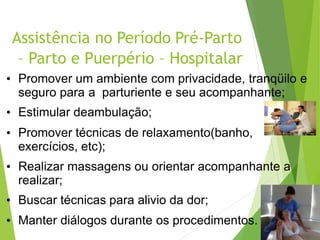 Assistência no Período Pré-Parto
– Parto e Puerpério – Hospitalar
• Promover um ambiente com privacidade, tranqüilo e
seguro para a parturiente e seu acompanhante;
• Estimular deambulação;
• Promover técnicas de relaxamento(banho,
exercícios, etc);
• Realizar massagens ou orientar acompanhante a
realizar;
• Buscar técnicas para alivio da dor;
• Manter diálogos durante os procedimentos.
 