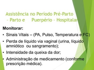 Assistência no Período Pré-Parto
– Parto e Puerpério – Hospitalar
Monitorar:
• Sinais Vitais – (PA, Pulso, Temperatura e FC)
• Perda de líquido via vaginal (urina, líquido
amniótico ou sangramento);
• Intensidade da queixa da dor;
• Administração de medicamento (conforme
prescrição médica).
 