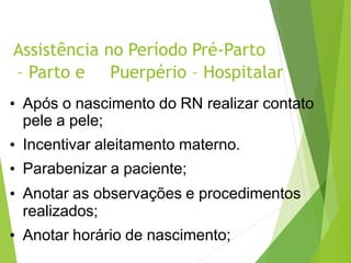 Assistência no Período Pré-Parto
– Parto e Puerpério – Hospitalar
• Após o nascimento do RN realizar contato
pele a pele;
• Incentivar aleitamento materno.
• Parabenizar a paciente;
• Anotar as observações e procedimentos
realizados;
• Anotar horário de nascimento;
 