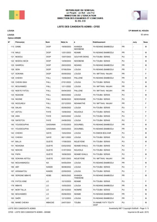LISTE DES CANDIDATS ADMIS - CFEE
92 admis
Prénom(s) Nom EtablissementN° Né(e) le à Sexe
LOUGA
LOUGA
CP MANAR AL HOUDA
Jury
Option:ARABE
-PRFA NDIANG BAMBODJIKHANDA
NDIOBENE
19/09/2003DAME DIOP113 M
-PRFA NDIANG BAMBODJINDAME12/01/2003MALE DIOP119 M
-PUFA TOUBA SERASGOUYAR DIENG10/07/2003MODOU DIOP121 M
-PUFA TOUBA SERASNDIOBENE14/09/2003MODOU SECK DIOP122 M
-PRFA NDIANG BAMBODJINDIANG29/03/2003SAWROU DIOP125 M
-PRFA NDIANG BAMBODJILOUGA07/06/2004SENI DIOP126 F
-PRFA MIFTAHU NAJAHLOUGA05/09/2002SOKHNA DIOP127 F
-PRFA NDIANG BAMBODJIPALLENE15/08/2003CHEIKH FALL128 M
-PUFA TOUBA SERASLOUGA27/01/2003CHEIKH BAH FALL129 M
-PRFA MIFTAHU NAJAHLOUGA12/11/2002MOUHAMED FALL131 M
-PRFA MIFTAHU NAJAHPALLENE04/04/2003NDEYE FATOU FALL132 F
-PUFA TOUBA SERASLOUGA06/03/2002NGAGNE FALL133 M
-PUFA TOUBA SERASNDIEKINANE06/08/2003NGONE FALL134 F
-PRFA MIFTAHU NAJAHNDIAMATHE22/12/2003NGOUNDJI FALL135 F
-PUFA TOUBA SERASLOUGA05/09/2002SALKA FALL136 F
-PUFA TOUBA SERASNGUIDILE15/08/2002ASTOU FAYE137 F
-PUFA TOUBA SERASLOUGA04/03/2002AWA FAYE138 F
-PUFA TOUBA SERASLOUGA24/08/2002SAFIETOU FAYE139 F
-PRFA NDIANG BAMBODJIDIOURBEL01/03/2003YOUSSOUPHA GASSAMA140 M
-PRFA NDIANG BAMBODJIDIOURBEL03/03/2003YOUSSOUPHA GASSAMA141 M
-PUFA SIMON BOLIVARLOUGA15/02/2004CHEIKH GAYE142 M
-PUFA TOUBA SERASLOUGA08/11/2002CHEIKH GAYE143 M
-PUFA TOUBA SERASNGUEYENE17/08/2003BALLA GUEYE147 M
-PUFA TOUBA SERASNDAME KHALIL03/02/2002NDIAGNA GUEYE151 F
-PUFA TOUBA SERASNGUIDILE31/07/2003NDICKE GUEYE152 F
-PUFA TOUBA SERASNDAME KHALIL16/06/2003PAPA GUEYE154 M
-PRFA MIFTAHU NAJAHNGUEYENE03/01/2003SOKHNA ASTOU GUEYE156 F
-PRFA NDIANG BAMBODJILOUGA04/05/2004MOUHAMADOU KA163 M
-PUFA TOUBA SERASLOUGA06/08/2002ABY KANDE166 F
-PUFA TOUBA SERASLOUGA22/09/2003ASSANATOU KANDE167 F
-PRFA NDIANG BAMBODJIKHANDA
THIEKENE
08/05/2002SERIGNE MBAYE KEBE169 M
-PUFA TOUBA SERASNDAME15/10/2003FATOU KINE LO176 F
-PRFA NDIANG BAMBODJILOUGA10/05/2003MBAYE LO179 M
-PUFA TOUBA SERASNIOMRE20/10/2003MOR TALLA LO181 M
-PRFA NDIANG BAMBODJINDAME05/06/2003MOUHAMED LO182 M
-PRFA NDIANG BAMBODJILOUGA12/12/2003SAËR LO183 M
-PUFA MAME FATY TOUTY
DIOP
TOUBA24/07/2001MAME CHEIKH MBACKE185 M
LISTE DES CANDIDATS ADMIS
CFEE - LISTE DES CANDIDATS ADMIS - ARABE
AnadoleXp.NET Copyright EditSoft - Page 3 / 5
Imprimé le 06 août, 2015
 
