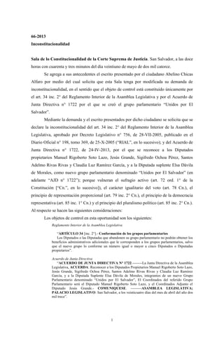 1
66-2013
Inconstitucionalidad
Sala de lo Constitucionalidad de la Corte Suprema de Justicia. San Salvador, a las doce
horas con cuarenta y tres minutos del día veintiuno de mayo de dos mil catorce.
Se agrega a sus antecedentes el escrito presentado por el ciudadano Abelino Chicas
Alfaro por medio del cual solicita que esta Sala tenga por modificada su demanda de
inconstitucionalidad, en el sentido que el objeto de control está constituido únicamente por
el art. 34 inc. 2° del Reglamento Interior de la Asamblea Legislativa y por el Acuerdo de
Junta Directiva n° 1722 por el que se creó el grupo parlamentario “Unidos por El
Salvador”.
Mediante la demanda y el escrito presentados por dicho ciudadano se solicita que se
declare la inconstitucionalidad del art. 34 inc. 2° del Reglamento Interior de la Asamblea
Legislativa, aprobado por Decreto Legislativo n° 756, de 28-VII-2005, publicado en el
Diario Oficial n° 198, tomo 369, de 25-X-2005 (“RIAL”, en lo sucesivo); y del Acuerdo de
Junta Directiva n° 1722, de 24-IV-2013, por el que se reconoce a los Diputados
propietarios Manuel Rigoberto Soto Lazo, Jesús Grande, Sigifredo Ochoa Pérez, Santos
Adelmo Rivas Rivas y Claudia Luz Ramírez García, y a la Diputada suplente Elsa Dávila
de Morales, como nuevo grupo parlamentario denominado “Unidos por El Salvador” (en
adelante “AJD n° 1722”); porque vulneran el sufragio activo (art. 72 ord. 1° de la
Constitución [“Cn.”, en lo sucesivo]), el carácter igualitario del voto (art. 78 Cn.), el
principio de representación proporcional (art. 79 inc. 2° Cn.), el principio de la democracia
representativa (art. 85 inc. 1° Cn.) y el principio del pluralismo político (art. 85 inc. 2° Cn.).
Al respecto se hacen las siguientes consideraciones:
Los objetos de control en esta oportunidad son los siguientes:
Reglamento Interior de la Asamblea Legislativa
“ARTÍCULO 34 [inc. 2°].- Conformación de los grupos parlamentarios
Los Diputados o las Diputadas que abandonen su grupo parlamentario no podrán obtener los
beneficios administrativos adicionales que le corresponden a los grupos parlamentarios, salvo
que el nuevo grupo lo conforme un número igual o mayor a cinco Diputados o Diputadas
propietarios”.
Acuerdo de Junta Directiva
“ACUERDO DE JUNTA DIRECTIVA N° 1722.--------La Junta Directiva de la Asamblea
Legislativa, ACUERDA: Reconocer a los Diputados Propietarios Manuel Rigoberto Soto Lazo,
Jesús Grande, Sigifredo Ochoa Pérez, Santos Adelmo Rivas Rivas y Claudia Luz Ramírez
García, y a la Diputada Suplente Elsa Dávila de Morales, integrantes de un nuevo Grupo
Parlamentario denominado “Unidos por El Salvador”, El Coordinados del referido Grupo
Parlamentario será el Diputado Manuel Rigoberto Soto Lazo, y el Coordinados Adjunto el
Diputado Jesús Grande.- COMUNIQUESE. ---------ASAMBLEA LEGISLATIVA;
PALACIO LEGISLATIVO: San Salvador, a los veinticuatro días del mes de abril del año dos
mil trece”.
 