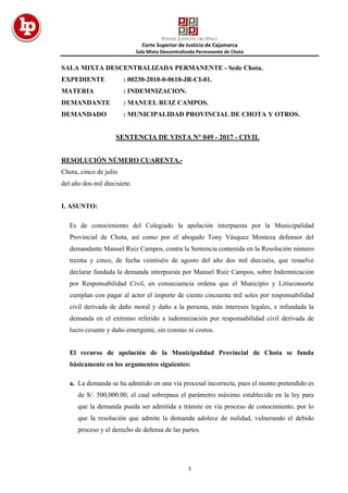 Corte Superior de Justicia de Cajamarca
Sala Mixta Descentralizada Permanente de Chota
1
SALA MIXTA DESCENTRALIZADA PERMANENTE - Sede Chota.
EXPEDIENTE : 00230-2010-0-0610-JR-CI-01.
MATERIA : INDEMNIZACION.
DEMANDANTE : MANUEL RUIZ CAMPOS.
DEMANDADO : MUNICIPALIDAD PROVINCIAL DE CHOTA Y OTROS.
SENTENCIA DE VISTA N° 049 - 2017 - CIVIL
RESOLUCIÓN NÚMERO CUARENTA.-
Chota, cinco de julio
del año dos mil diecisiete.
I. ASUNTO:
Es de conocimiento del Colegiado la apelación interpuesta por la Municipalidad
Provincial de Chota, así como por el abogado Tony Vásquez Monteza defensor del
demandante Manuel Ruiz Campos, contra la Sentencia contenida en la Resolución número
treinta y cinco, de fecha veintiséis de agosto del año dos mil dieciséis, que resuelve
declarar fundada la demanda interpuesta por Manuel Ruiz Campos, sobre Indemnización
por Responsabilidad Civil, en consecuencia ordena que el Municipio y Litisconsorte
cumplan con pagar al actor el importe de ciento cincuenta mil soles por responsabilidad
civil derivada de daño moral y daño a la persona, más intereses legales, e infundada la
demanda en el extremo referido a indemnización por responsabilidad civil derivada de
lucro cesante y daño emergente, sin constas ni costos.
El recurso de apelación de la Municipalidad Provincial de Chota se funda
básicamente en los argumentos siguientes:
a. La demanda se ha admitido en una vía procesal incorrecta, pues el monto pretendido es
de S/. 500,000.00, el cual sobrepasa el parámetro máximo establecido en la ley para
que la demanda pueda ser admitida a trámite en vía proceso de conocimiento, por lo
que la resolución que admite la demanda adolece de nulidad, vulnerando el debido
proceso y el derecho de defensa de las partes.
 