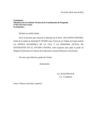 San Carlos, 30 de mayo de 2011<br />Ciudadanos<br />Miembros de la Comisión Técnica de la Coordinación de Postgrado<br />UNELLEZ-San Carlos<br />Su despacho.-<br />Reciban un cordial saludo.<br />Sirva la presente para solicitar la admisión de la M.Sc. ANA PINTO SÁNCHEZ, titular de la cédula de identidad Nº 4474860 como Tutora de mi Trabajo de Grado titulado LA OFERTA ACADÉMICA DE LA UNA Y LA DEMANDA ACTUAL DE ESTUDIANTES EN EL ESTADO COJEDES, como requisito para optar al grado de Magíster Scientiarum en Ciencias de la Educación, mención Docencia Universitaria.<br />Sin más a qué referirme, quedo de Ustedes,<br />                                           Atentamente:<br />                                                                                Lic. ZULIZ RIVAS R.<br />                                                                                     C.I.: V-6400526<br />Anexo: Síntesis curricular y soportes.<br />