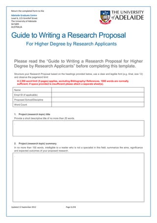 Return the completed form to the 
Adelaide Graduate Centre 
Level 6, 115 Grenfell Street 
The University of Adelaide 
SA 5005 
AUSTRALIA 
Updated 13 September 2012 Page 1 of 4 
Guide to Writing a Research Proposal 
For Higher Degree by Research Applicants 
Please read the “Guide to Writing a Research Proposal for Higher Degree by Research Applicants” before completing this template. 
Structure your Research Proposal based on the headings provided below, use a clear and legible font (e.g. Arial, size 12) and observe the page/word limit: 
A 2,500 word limit (5 pages) applies, excluding Bibliography/ References. 1000 words are normally sufficient. If space provided is insufficient please attach a separate sheet(s). 
Name 
Empl ID (if applicable) 
Proposed School/Discipline 
Word Count 
1.Project (research topic) title 
Provide a short descriptive title of no more than 20 words. 
. 
2.Project (research topic) summary 
In no more than 100 words, intelligible to a reader who is not a specialist in this field, summarize the aims, significance and expected outcomes of your proposed research. 
.  