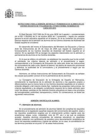 www.educacion.gob.es/marruecos
9, Av. de Marrakech
10010 Rabat
Tel: 00212537767558 / 59 / 60
EMBAJADA
INSTRUCCIONES PARA LA ADMISIÓN, MATRÍCULA Y PERMANENCIA DE ALUMNOS EN LOS
CENTROS DOCENTES DE TITULARIDAD DEL ESTADO ESPAÑOL EN MARRUECOS
CURSO 2014-2015
El Real Decreto 1027/1993 de 25 de junio (BOE de 6 agosto) – complementado
por el RD 1138/2002 de 31 de octubre (BOE de 1 noviembre) – regula con carácter
general la acción educativa española en el exterior. En él se contienen los principios
básicos respecto de la admisión de alumnos de los Centros docentes de titularidad del
Estado español en el exterior.
En desarrollo del mismo el Subsecretario del Ministerio de Educación y Ciencia
dictó las Instrucciones de 24 de mayo de 2005 que regulan la organización y
funcionamiento de los Centros docentes de titularidad del Estado español en el
exterior. En su apartado VIII se recogen los aspectos relacionados con la admisión y
permanencia de alumnos en los Centros docentes.
En lo que se refiere a la admisión, se establecen los requisitos que ha de cumplir
el solicitante, los criterios básicos de admisión y el procedimiento a seguir,
correspondiendo a la Consejería de Educación de cada país dictar las instrucciones
de convocatoria de cada curso, fijando el baremo, los plazos de resolución provisional
y definitiva, la publicidad de la convocatoria y el procedimiento a seguir por los
Centros docentes.
Asimismo, en dichas Instrucciones del Subsecretario de Educación se señalan
las causas que pueden concluir en la no permanencia de los alumnos.
La Consejería de Educación de la Embajada de España en Marruecos,
considerando la importancia de la admisión de alumnos y los aspectos propios y
diferenciadores que la misma tiene en los Centros docentes españoles en el exterior,
entiende obligado y del máximo interés fijar, mediante las presentes instrucciones, los
criterios reguladores y de obligado cumplimiento respecto de la citada admisión para
cubrir las plazas vacantes en los distintos Centros educativos en base a los principios
de homogeneidad, publicidad, transparencia y mérito. En consecuencia, se dictan las
siguientes instrucciones:
ADMISIÓN Y MATRÍCULA DE ALUMNOS.
1º.- Admisión de alumnos.
En el procedimiento de admisión de alumnos habrán de cumplirse los requisitos
establecidos en la legislación española respecto del conocimiento del español, edad y
los requisitos académicos exigidos por el ordenamiento jurídico vigente para las
enseñanzas (etapa, curso, modalidad, ciclo de FP, etc.) a las que se pretenda
acceder. Aquellos alumnos procedentes de sistemas educativos no españoles
deberán presentar una certificación de estudios como documentación acreditativa de
reunir los requisitos académicos y habrán de solicitar, en su caso, la convalidación en
los términos previstos en el punto 12º de estas Instrucciones.
DE ESPAÑA
EN MARRUECOS
CONSEJERÍA DE EDUCACIÓN
consejeria.ma@mecd.es Fax: 00212537767557
 